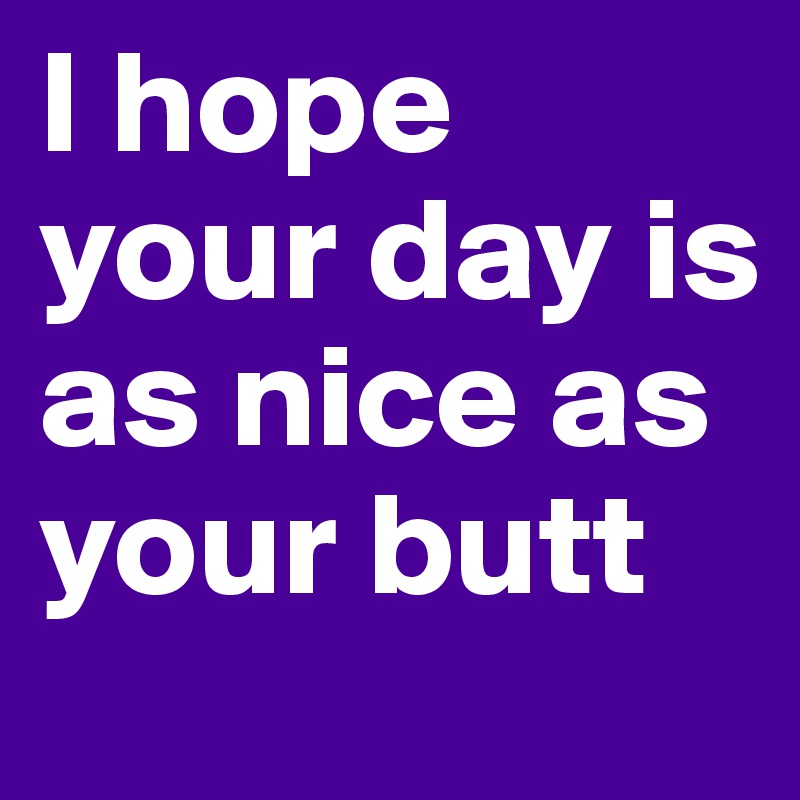 I hope your day is as nice as your butt