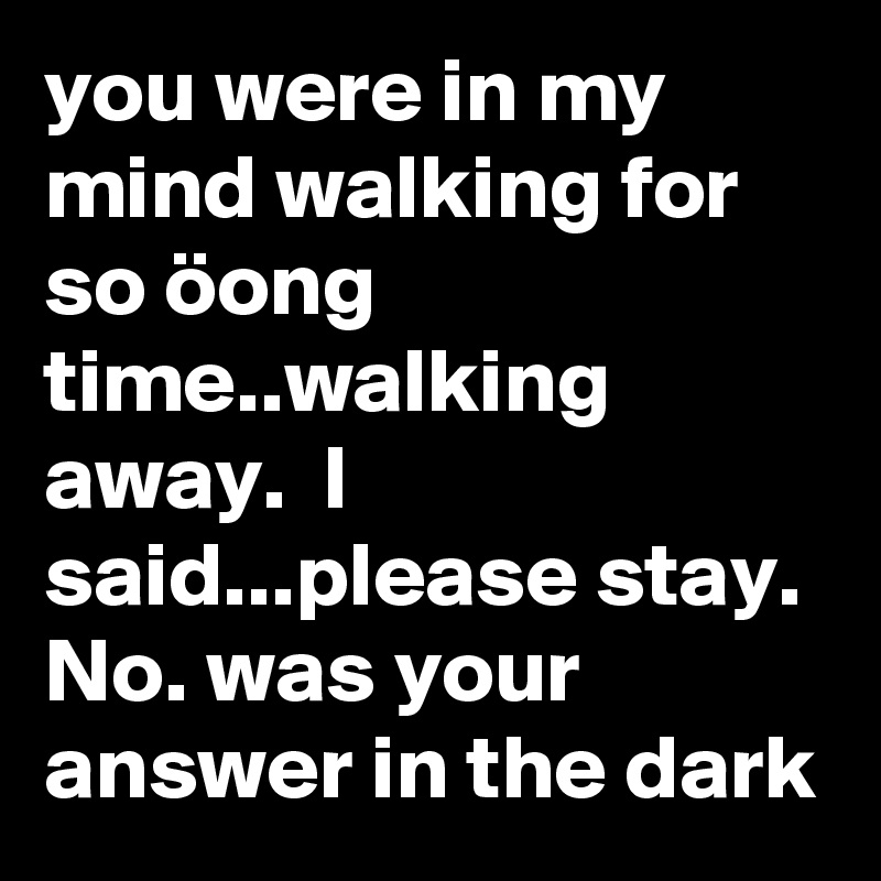 you were in my mind walking for so öong time..walking away.  I said...please stay.  No. was your  answer in the dark