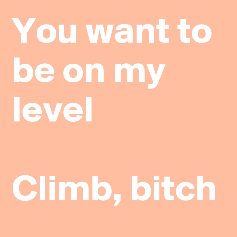 You want to be on my level 

Climb, bitch