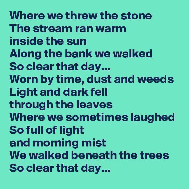 Where we threw the stone
The stream ran warm
inside the sun
Along the bank we walked
So clear that day...
Worn by time, dust and weeds
Light and dark fell
through the leaves
Where we sometimes laughed
So full of light 
and morning mist
We walked beneath the trees
So clear that day...