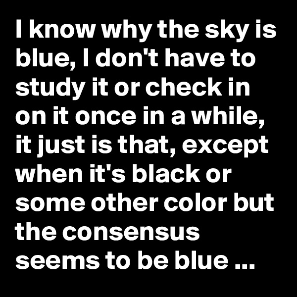 I know why the sky is blue, I don't have to study it or check in on it once in a while, it just is that, except when it's black or some other color but the consensus seems to be blue ...