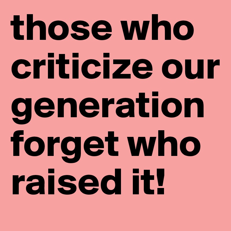 those who criticize our generation forget who raised it!