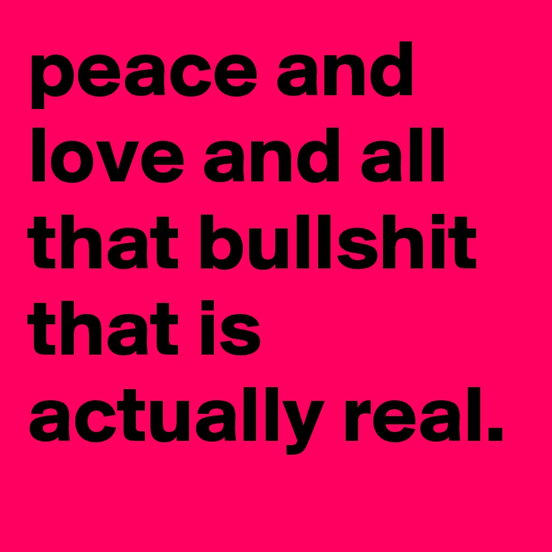 peace and love and all that bullshit that is actually real.