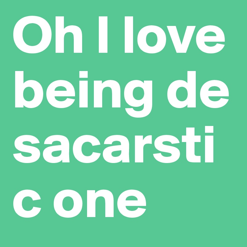 Oh I love being de sacarstic one
