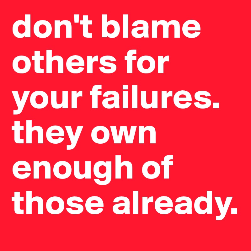 don't blame others for your failures. they own enough of those already.