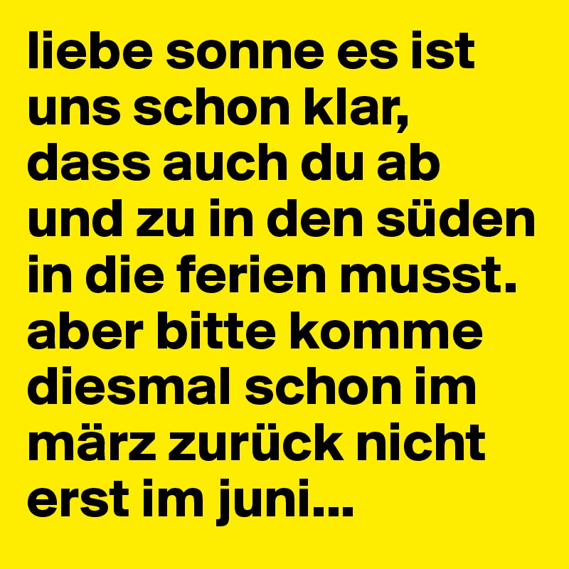 liebe sonne es ist uns schon klar, dass auch du ab und zu in den süden in die ferien musst. aber bitte komme diesmal schon im märz zurück nicht erst im juni...