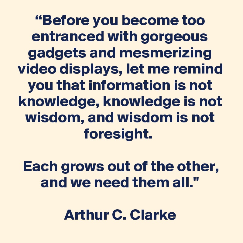 “Before you become too entranced with gorgeous gadgets and mesmerizing video displays, let me remind you that information is not knowledge, knowledge is not wisdom, and wisdom is not foresight. 

Each grows out of the other, and we need them all."

Arthur C. Clarke