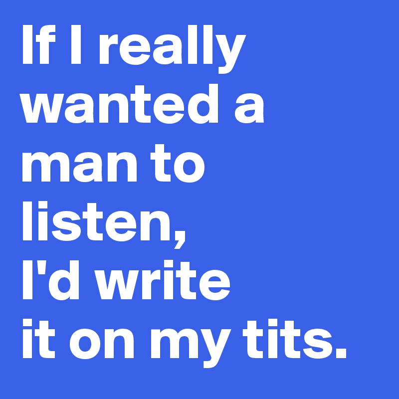 If I really wanted a man to listen, 
I'd write 
it on my tits. 