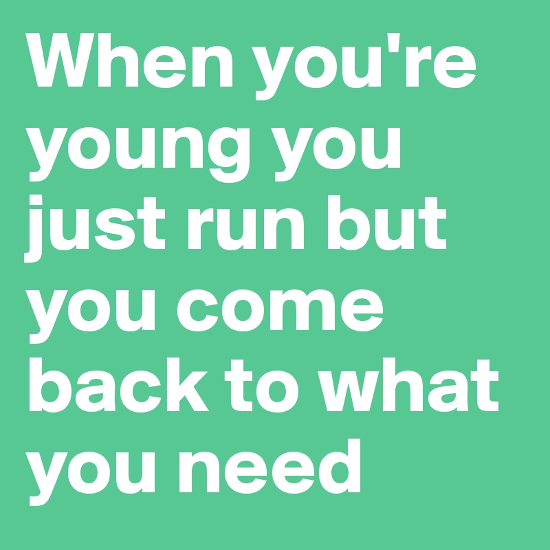 When you're young you just run but you come back to what you need  