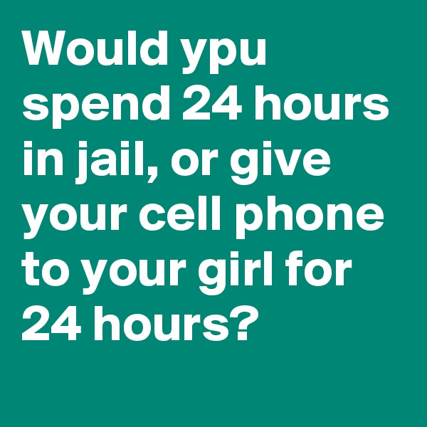 Would ypu spend 24 hours in jail, or give your cell phone to your girl for 24 hours?