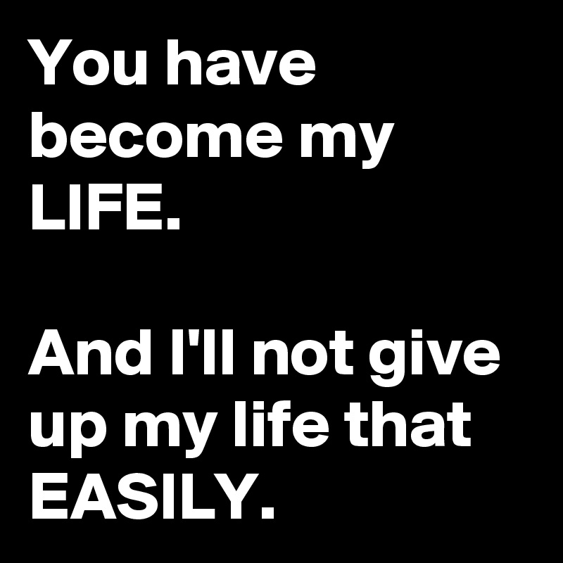 You have become my LIFE.

And I'll not give up my life that EASILY.