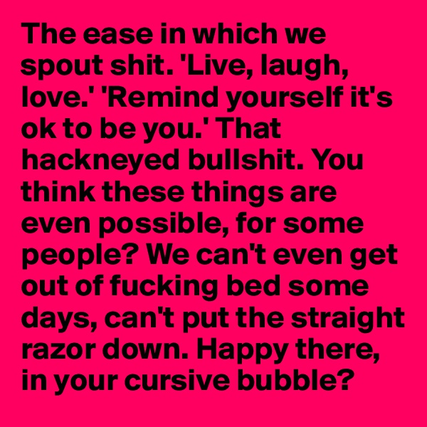 The ease in which we spout shit. 'Live, laugh, love.' 'Remind yourself it's ok to be you.' That hackneyed bullshit. You think these things are even possible, for some people? We can't even get out of fucking bed some days, can't put the straight razor down. Happy there, in your cursive bubble? 