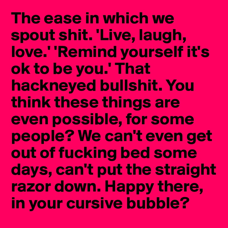 The ease in which we spout shit. 'Live, laugh, love.' 'Remind yourself it's ok to be you.' That hackneyed bullshit. You think these things are even possible, for some people? We can't even get out of fucking bed some days, can't put the straight razor down. Happy there, in your cursive bubble? 
