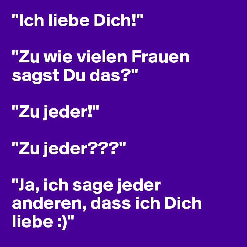 "Ich liebe Dich!"

"Zu wie vielen Frauen  sagst Du das?"

"Zu jeder!"

"Zu jeder???"

"Ja, ich sage jeder anderen, dass ich Dich liebe :)"