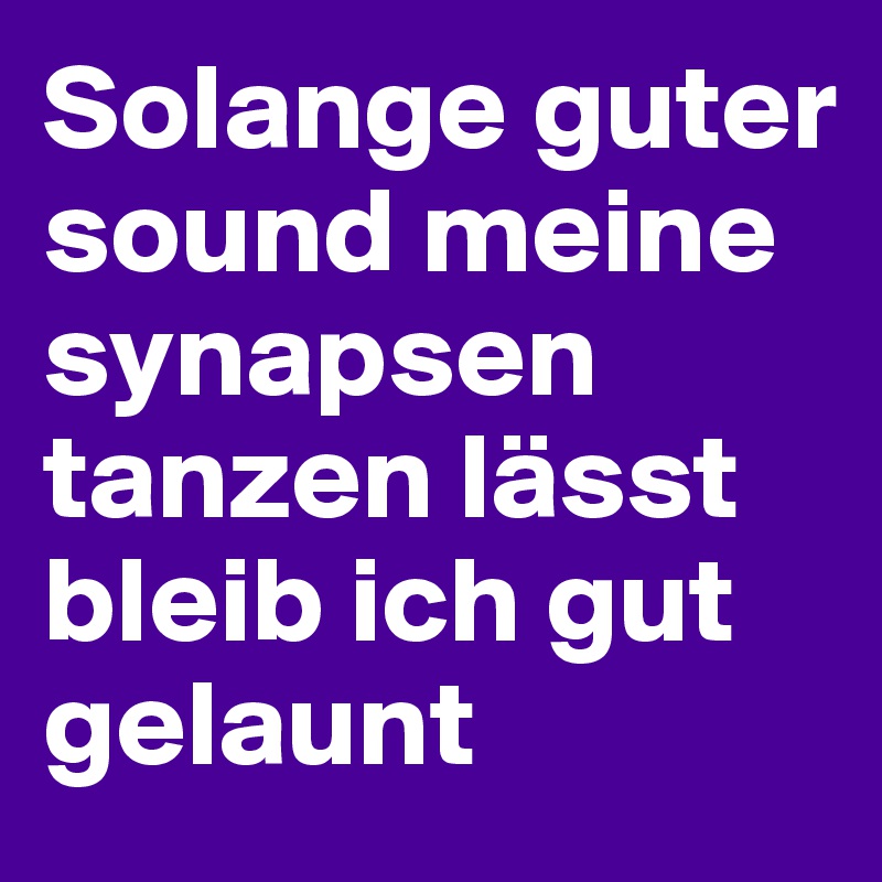Solange guter sound meine synapsen tanzen lässt 
bleib ich gut gelaunt
