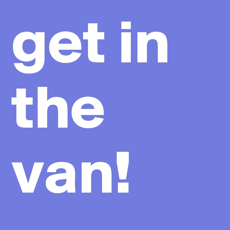 get in the van! 