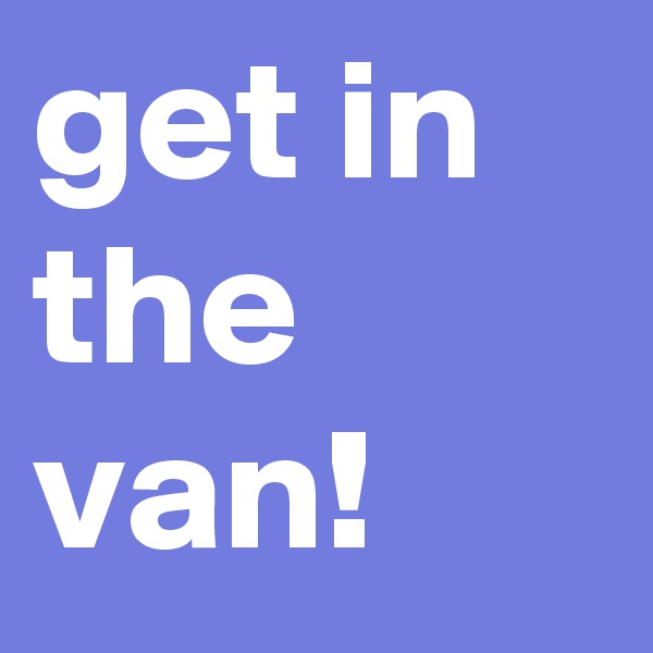 get in the van! 