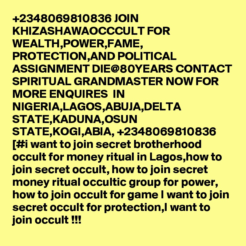 +2348069810836 JOIN KHIZASHAWAOCCCULT FOR WEALTH,POWER,FAME, PROTECTION,AND POLITICAL ASSIGNMENT DIE@80YEARS CONTACT SPIRITUAL GRANDMASTER NOW FOR MORE ENQUIRES  IN NIGERIA,LAGOS,ABUJA,DELTA STATE,KADUNA,OSUN STATE,KOGI,ABIA, +2348069810836 [#i want to join secret brotherhood occult for money ritual in Lagos,how to join secret occult, how to join secret money ritual occultic group for power, how to join occult for game I want to join secret occult for protection,I want to join occult !!!