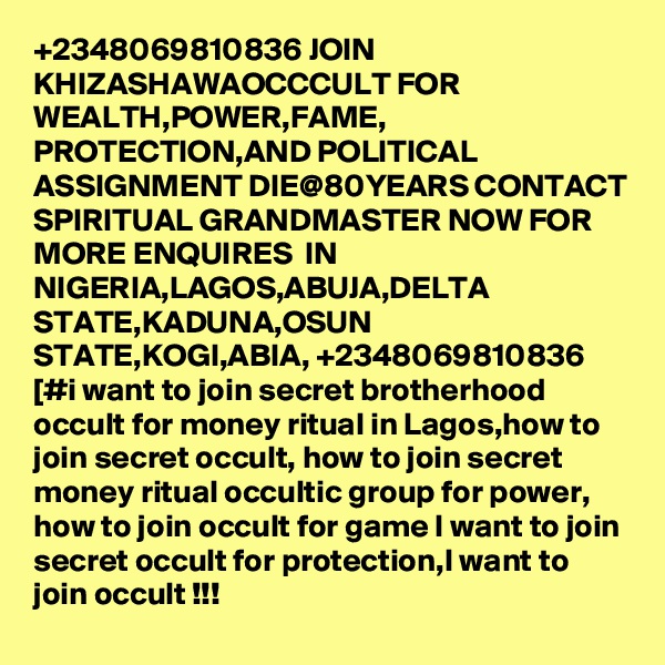 +2348069810836 JOIN KHIZASHAWAOCCCULT FOR WEALTH,POWER,FAME, PROTECTION,AND POLITICAL ASSIGNMENT DIE@80YEARS CONTACT SPIRITUAL GRANDMASTER NOW FOR MORE ENQUIRES  IN NIGERIA,LAGOS,ABUJA,DELTA STATE,KADUNA,OSUN STATE,KOGI,ABIA, +2348069810836 [#i want to join secret brotherhood occult for money ritual in Lagos,how to join secret occult, how to join secret money ritual occultic group for power, how to join occult for game I want to join secret occult for protection,I want to join occult !!!