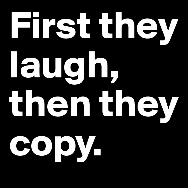 First they laugh, then they copy.