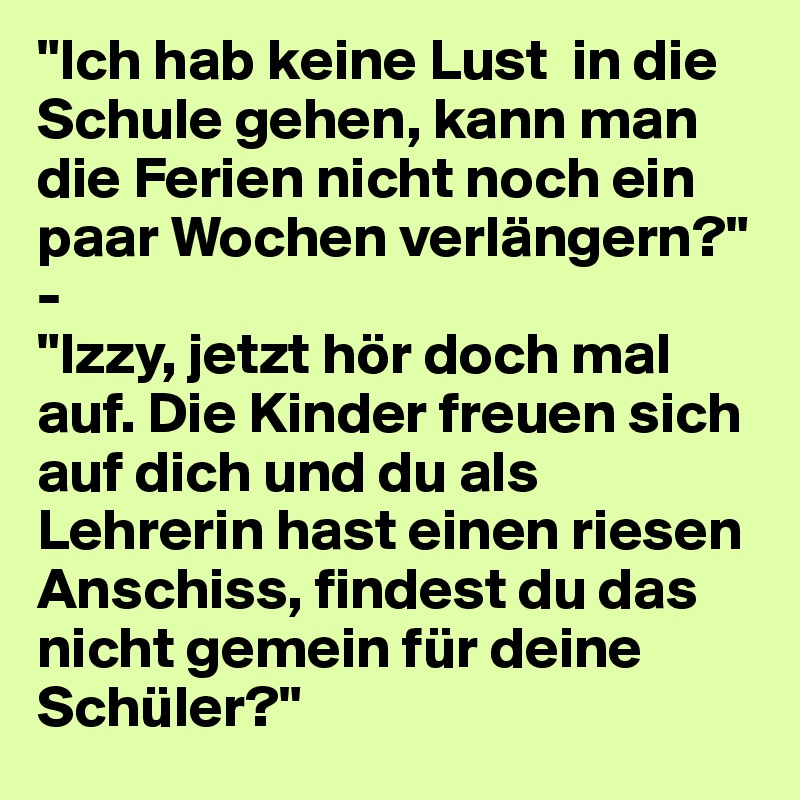 "Ich hab keine Lust  in die Schule gehen, kann man die Ferien nicht noch ein paar Wochen verlängern?"
-
"Izzy, jetzt hör doch mal auf. Die Kinder freuen sich auf dich und du als Lehrerin hast einen riesen Anschiss, findest du das nicht gemein für deine Schüler?"