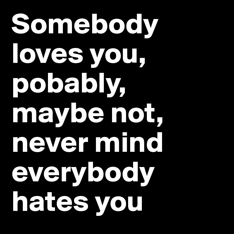Somebody loves you, pobably, maybe not, never mind everybody hates you
