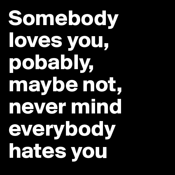 Somebody loves you, pobably, maybe not, never mind everybody hates you