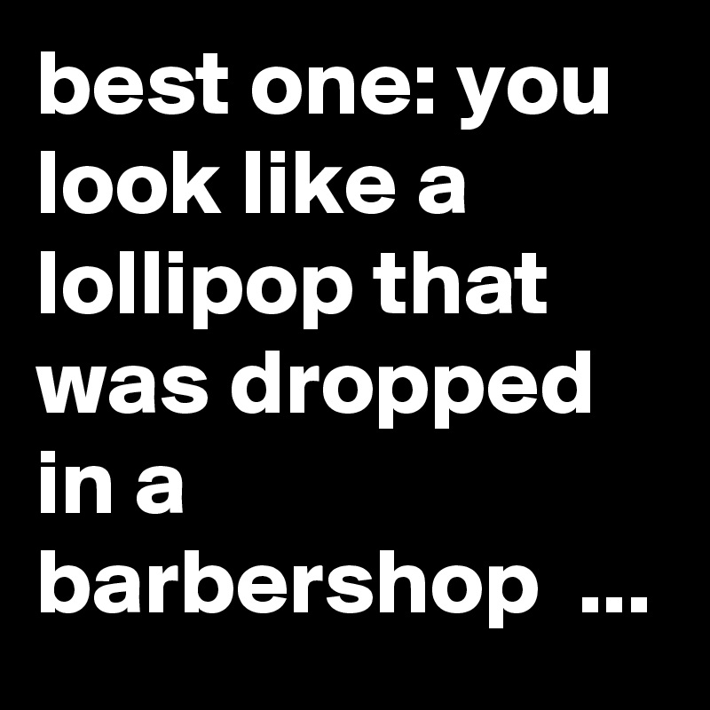 best one: you look like a lollipop that was dropped in a barbershop  ...