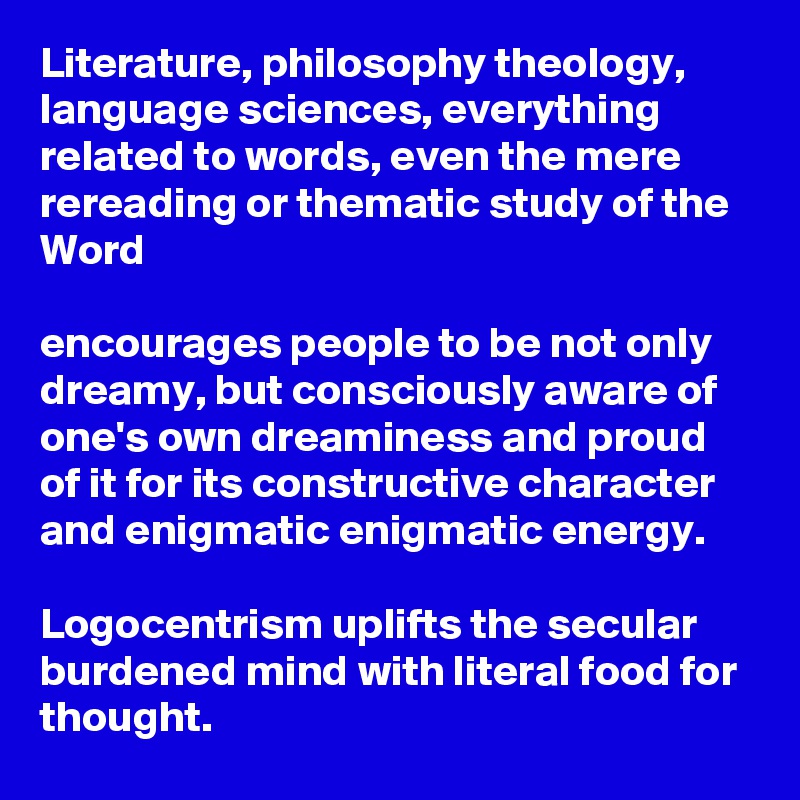 Literature, philosophy theology, language sciences, everything related to words, even the mere rereading or thematic study of the Word
 
encourages people to be not only dreamy, but consciously aware of one's own dreaminess and proud of it for its constructive character and enigmatic enigmatic energy.

Logocentrism uplifts the secular burdened mind with literal food for thought.