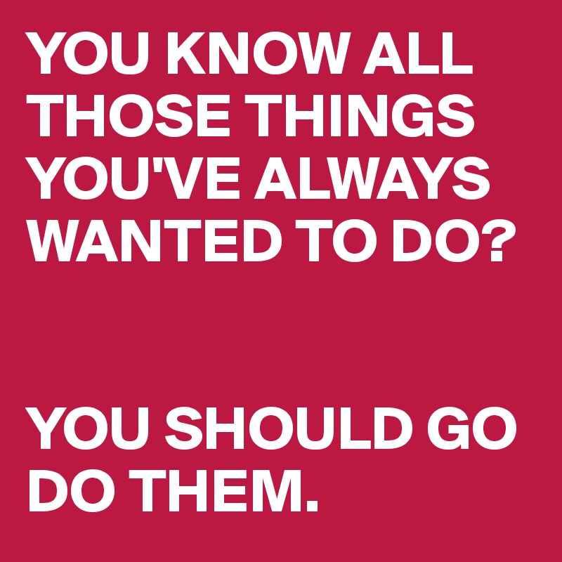 YOU KNOW ALL THOSE THINGS YOU'VE ALWAYS WANTED TO DO? 


YOU SHOULD GO 
DO THEM.