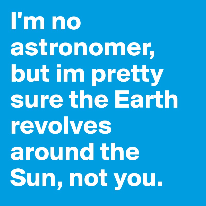 I'm no astronomer, but im pretty sure the Earth revolves around the Sun, not you. 