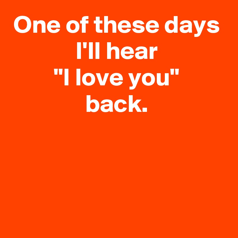 One of these days
I'll hear
"I love you"
back.


