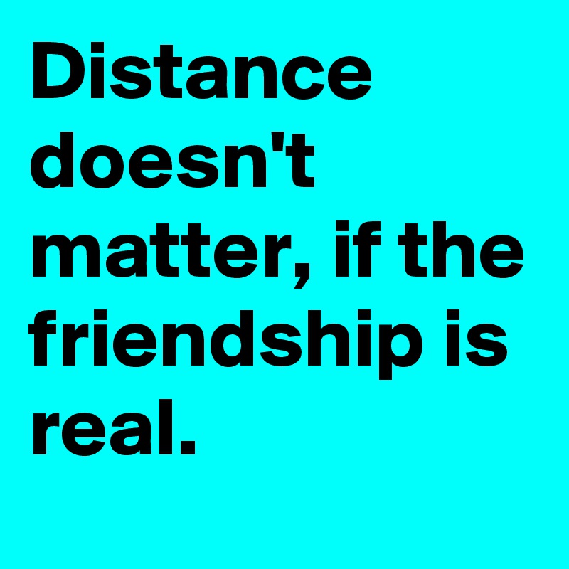 Distance doesn't matter, if the friendship is real.