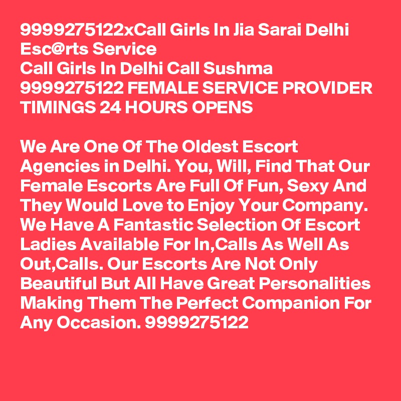 9999275122xCall Girls In Jia Sarai Delhi Esc@rts Service
Call Girls In Delhi Call Sushma 9999275122 FEMALE SERVICE PROVIDER
TIMINGS 24 HOURS OPENS

We Are One Of The Oldest Escort Agencies in Delhi. You, Will, Find That Our Female Escorts Are Full Of Fun, Sexy And They Would Love to Enjoy Your Company. We Have A Fantastic Selection Of Escort Ladies Available For In,Calls As Well As Out,Calls. Our Escorts Are Not Only Beautiful But All Have Great Personalities Making Them The Perfect Companion For Any Occasion. 9999275122
