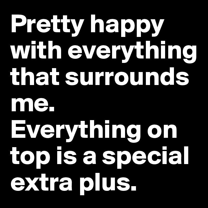 Pretty happy with everything that surrounds me. 
Everything on top is a special extra plus. 