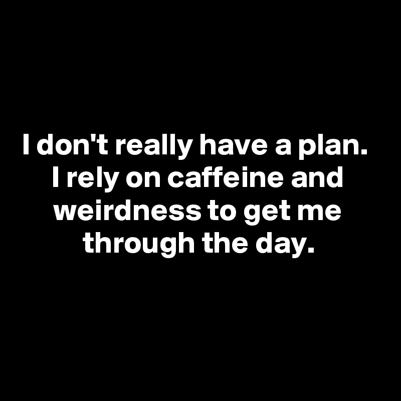 I don't really have a plan. I rely on caffeine and weirdness to get me ...