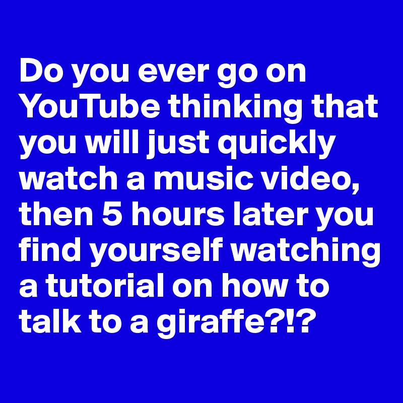 
Do you ever go on YouTube thinking that you will just quickly watch a music video, then 5 hours later you find yourself watching a tutorial on how to talk to a giraffe?!?
