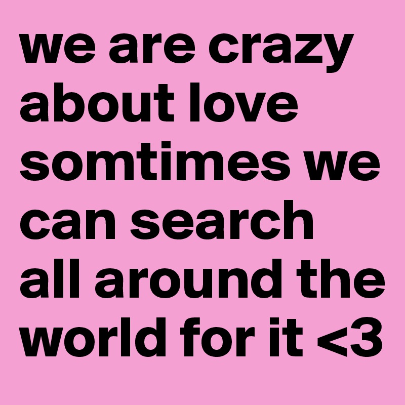 we are crazy about love somtimes we can search all around the world for it <3
