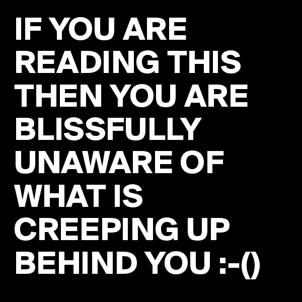 IF YOU ARE READING THIS THEN YOU ARE BLISSFULLY UNAWARE OF WHAT IS CREEPING UP BEHIND YOU :-()