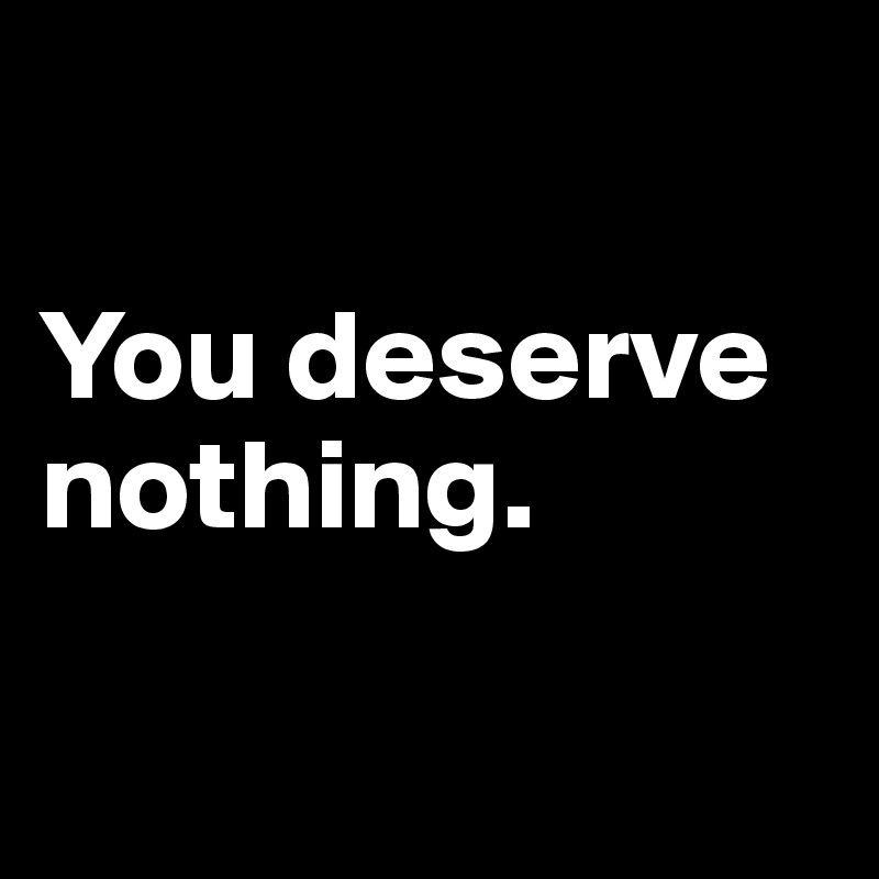 

You deserve nothing.

