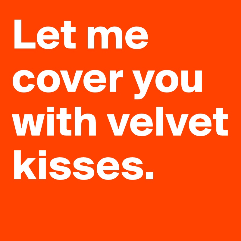 Let me cover you with velvet kisses. 