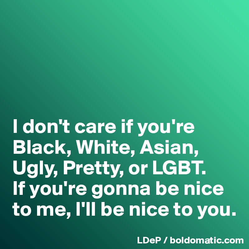 




I don't care if you're Black, White, Asian, Ugly, Pretty, or LGBT. 
If you're gonna be nice to me, I'll be nice to you. 