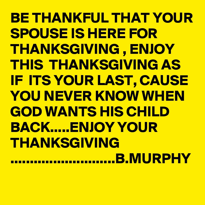 BE THANKFUL THAT YOUR SPOUSE IS HERE FOR THANKSGIVING , ENJOY  THIS  THANKSGIVING AS  IF  ITS YOUR LAST, CAUSE YOU NEVER KNOW WHEN GOD WANTS HIS CHILD BACK.....ENJOY YOUR THANKSGIVING       ...........................B.MURPHY