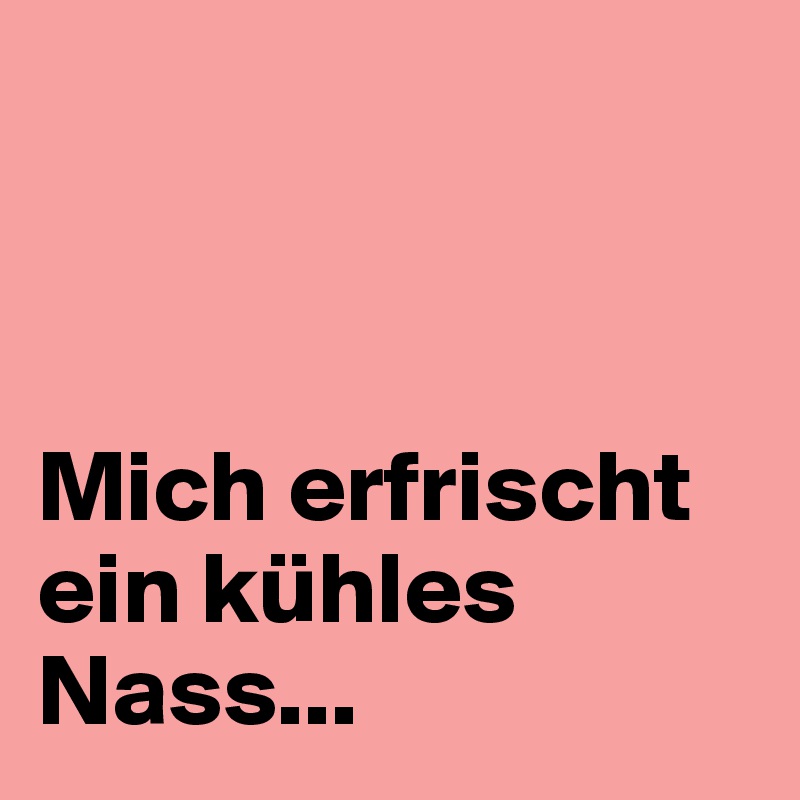 



Mich erfrischt ein kühles Nass...