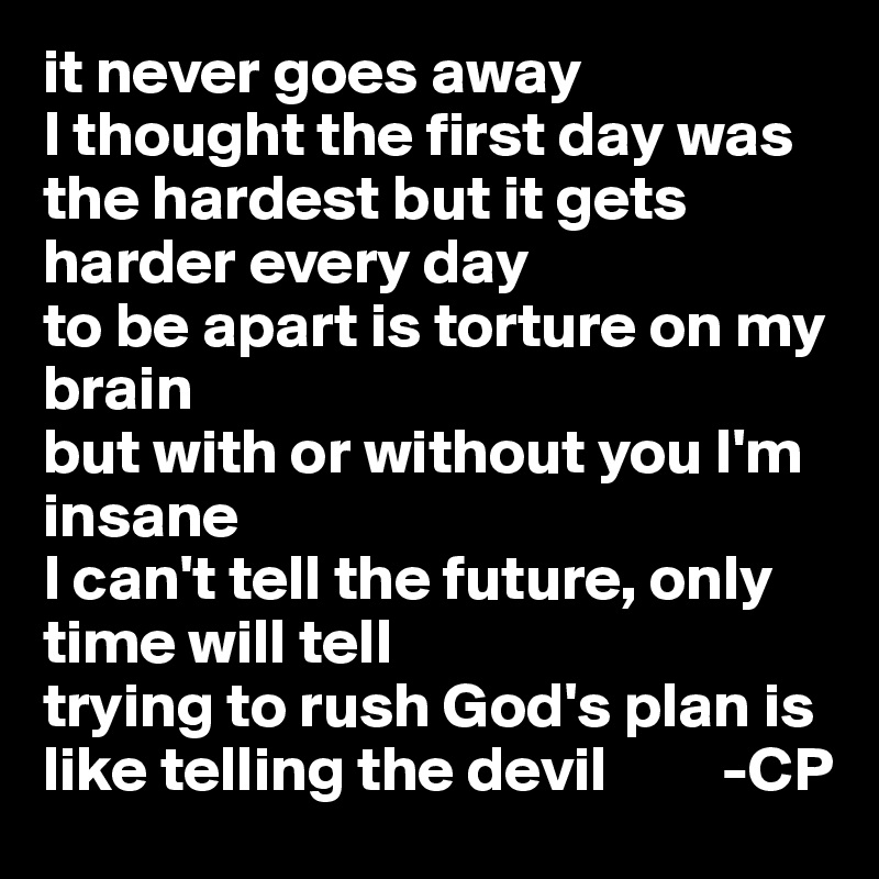 it never goes away
I thought the first day was the hardest but it gets harder every day
to be apart is torture on my brain
but with or without you I'm insane
I can't tell the future, only time will tell
trying to rush God's plan is like telling the devil         -CP