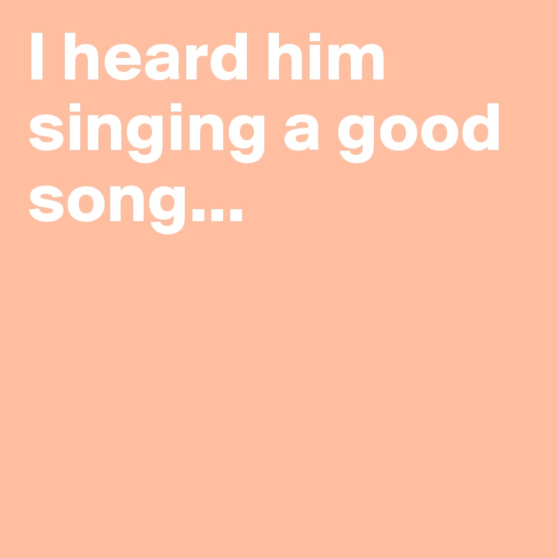 I heard him singing a good song...



