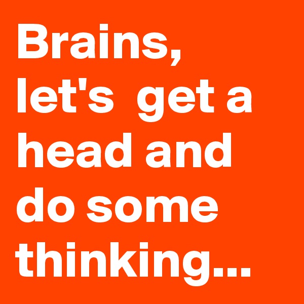 Brains, let's  get a head and do some thinking...