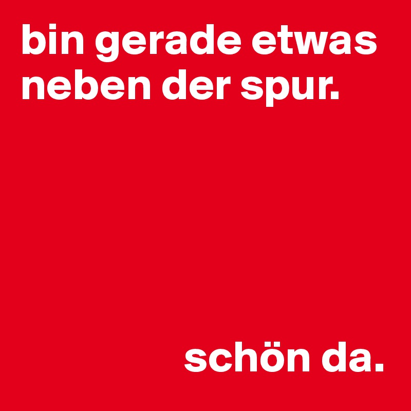 bin gerade etwas neben der spur.





                  schön da.