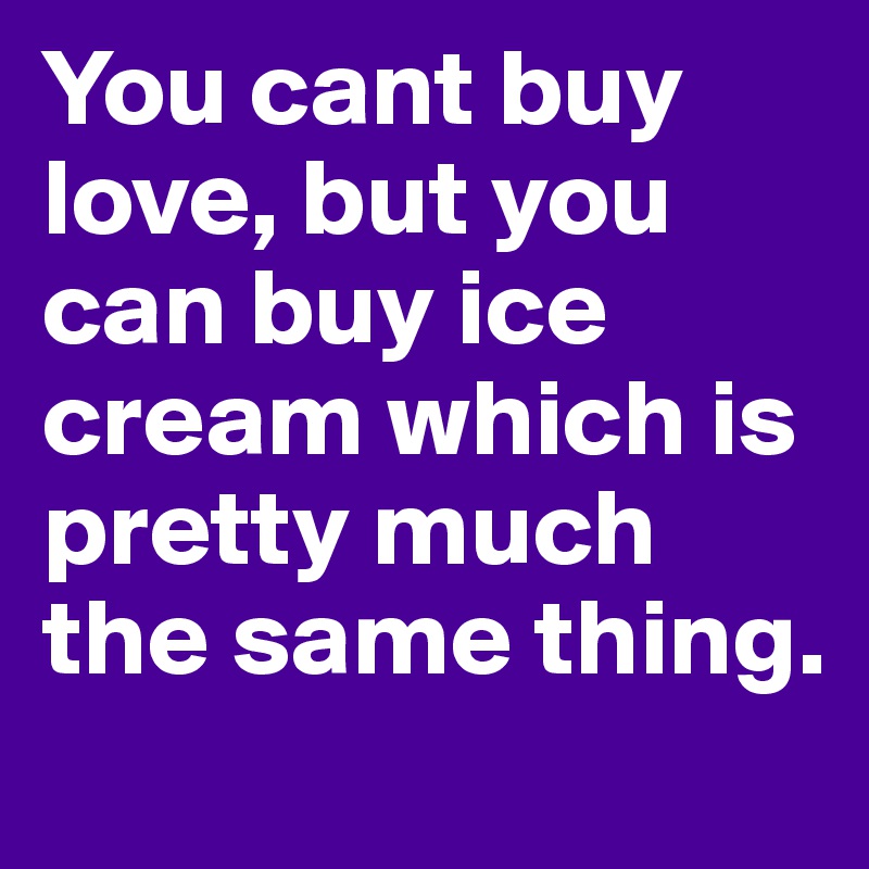 You cant buy love, but you can buy ice cream which is pretty much the same thing.
