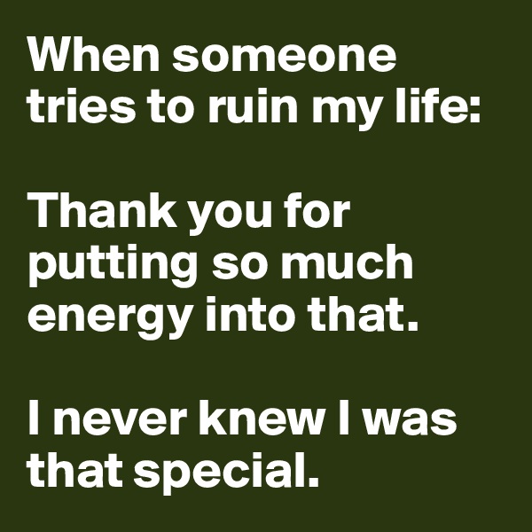 When someone tries to ruin my life: 

Thank you for putting so much energy into that. 

I never knew I was that special. 